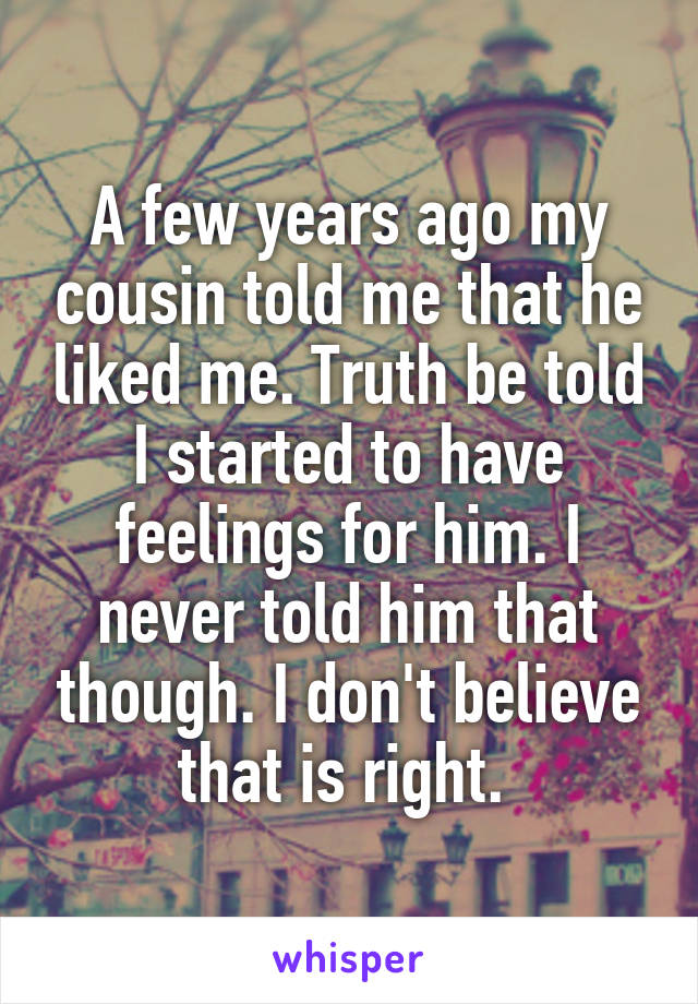 A few years ago my cousin told me that he liked me. Truth be told I started to have feelings for him. I never told him that though. I don't believe that is right. 