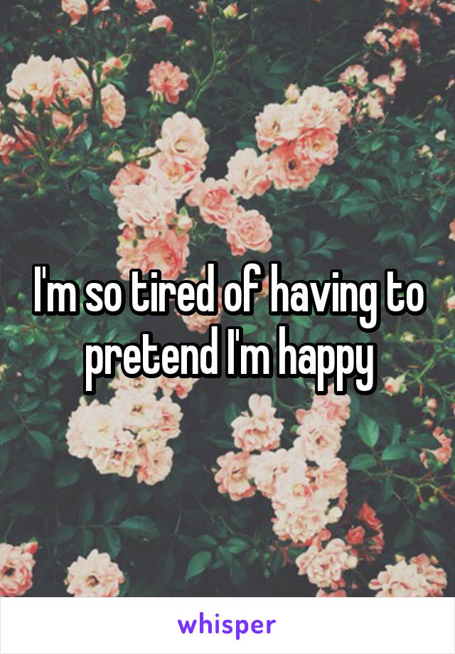 I'm so tired of having to  pretend I'm happy 