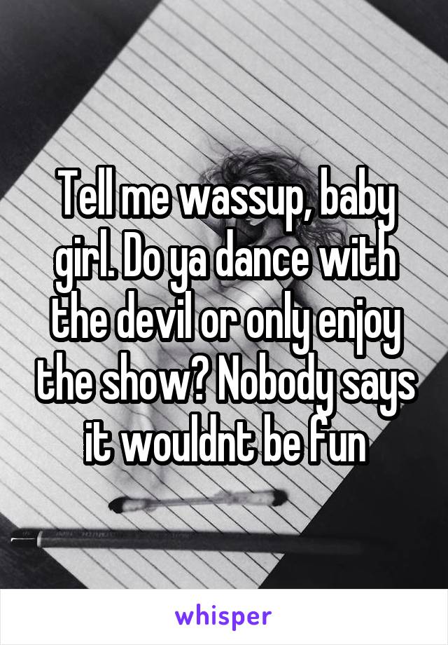 Tell me wassup, baby girl. Do ya dance with the devil or only enjoy the show? Nobody says it wouldnt be fun