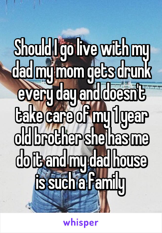 Should I go live with my dad my mom gets drunk every day and doesn't take care of my 1 year old brother she has me do it and my dad house is such a family 