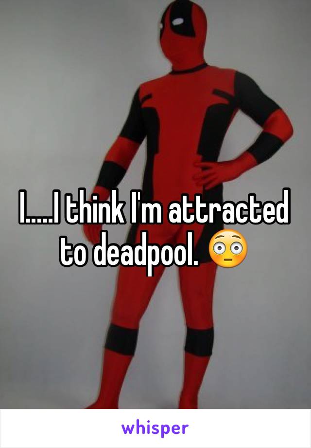 I.....I think I'm attracted to deadpool. 😳