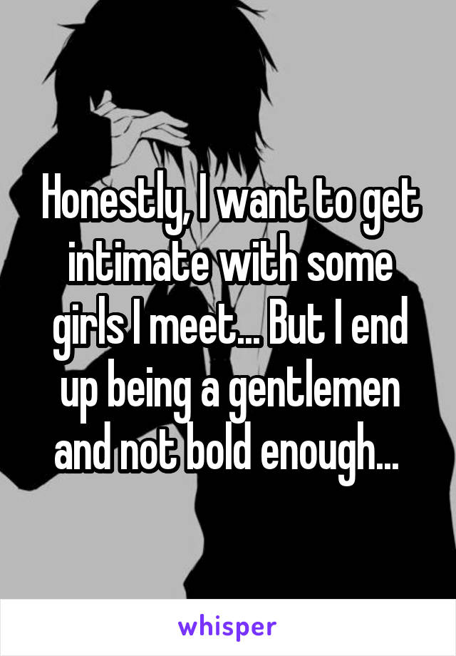 Honestly, I want to get intimate with some girls I meet... But I end up being a gentlemen and not bold enough... 