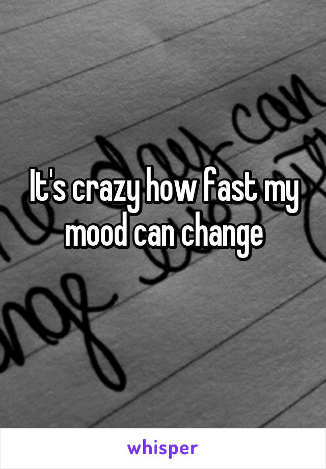 It's crazy how fast my mood can change
