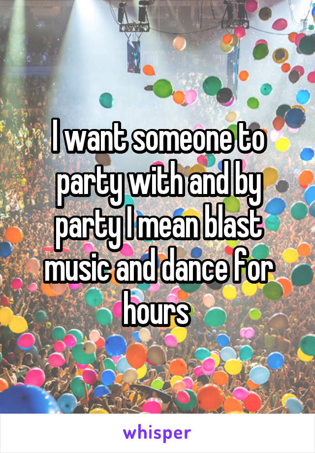 I want someone to party with and by party I mean blast music and dance for hours 