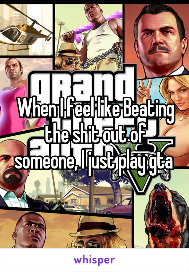 When I feel like Beating the shit out of someone, I just play gta 