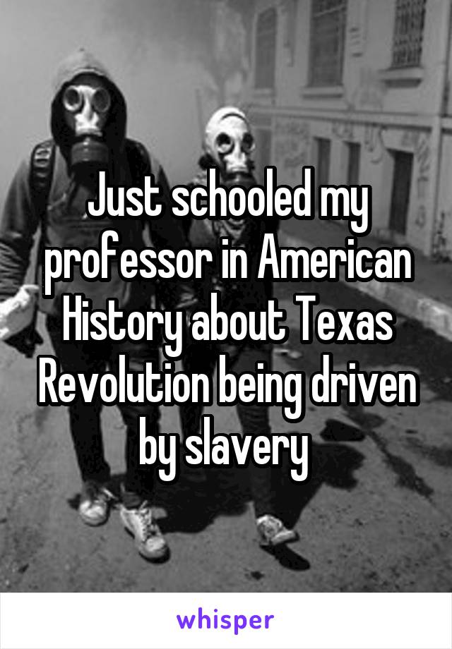 Just schooled my professor in American History about Texas Revolution being driven by slavery 