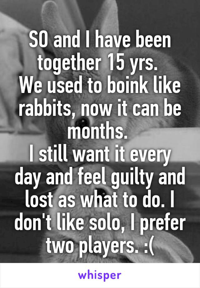 SO and I have been together 15 yrs. 
We used to boink like rabbits, now it can be months. 
I still want it every day and feel guilty and lost as what to do. I don't like solo, I prefer two players. :(