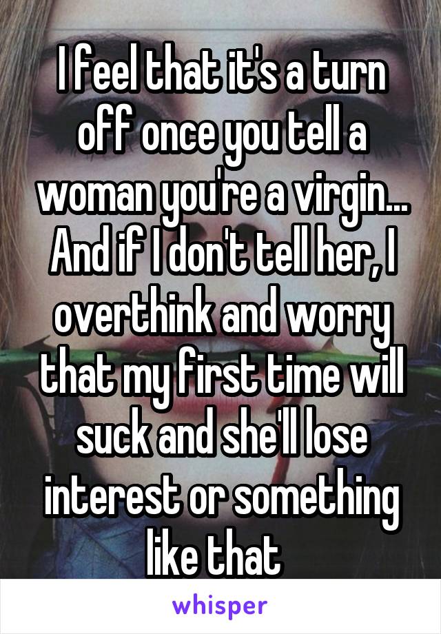 I feel that it's a turn off once you tell a woman you're a virgin... And if I don't tell her, I overthink and worry that my first time will suck and she'll lose interest or something like that  