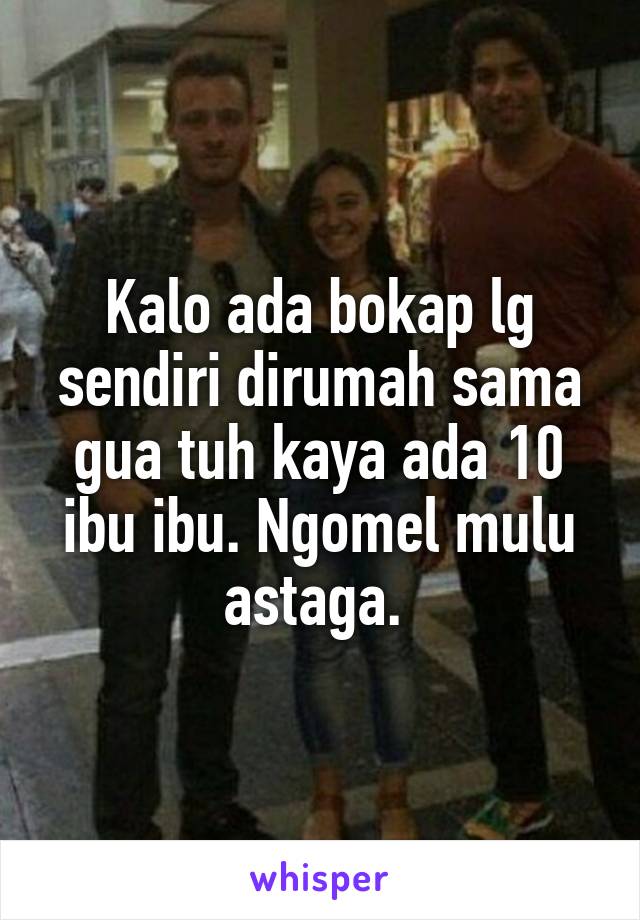 Kalo ada bokap lg sendiri dirumah sama gua tuh kaya ada 10 ibu ibu. Ngomel mulu astaga. 