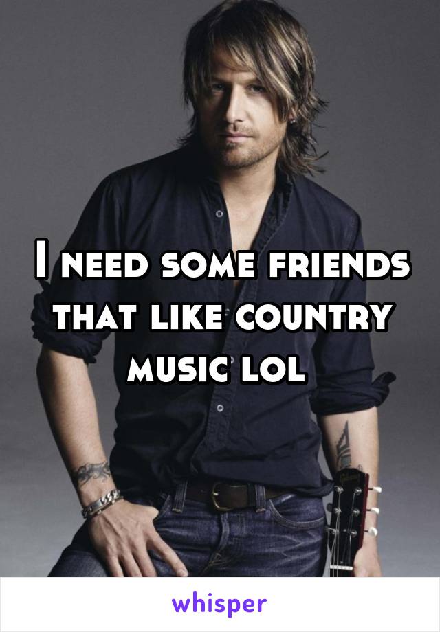 I need some friends that like country music lol 