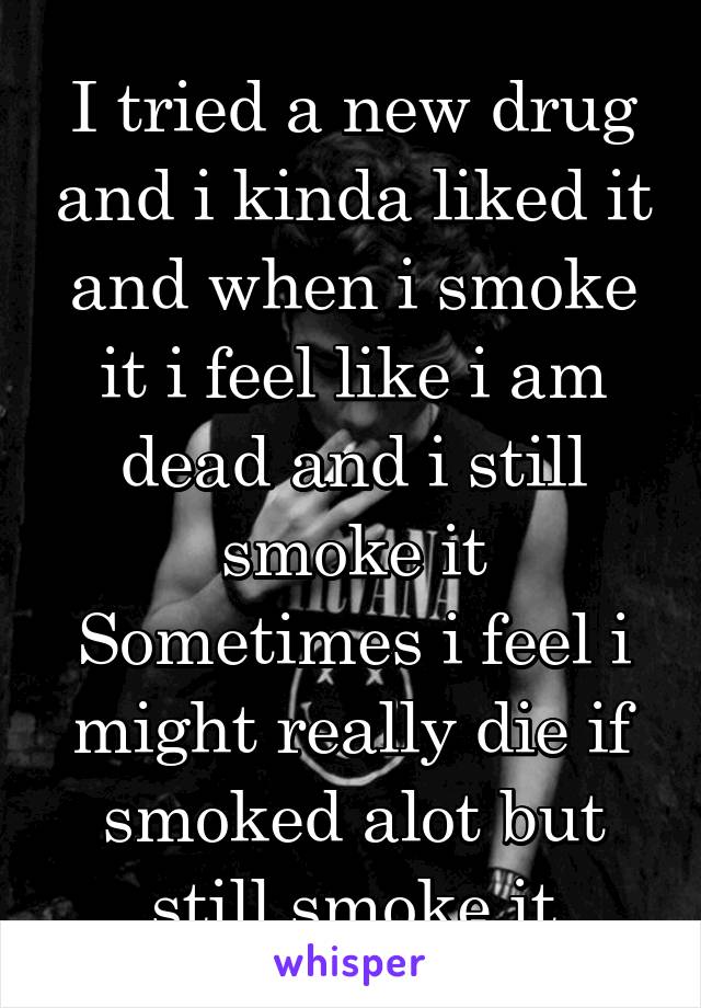 I tried a new drug and i kinda liked it and when i smoke it i feel like i am dead and i still smoke it
Sometimes i feel i might really die if smoked alot but still smoke it