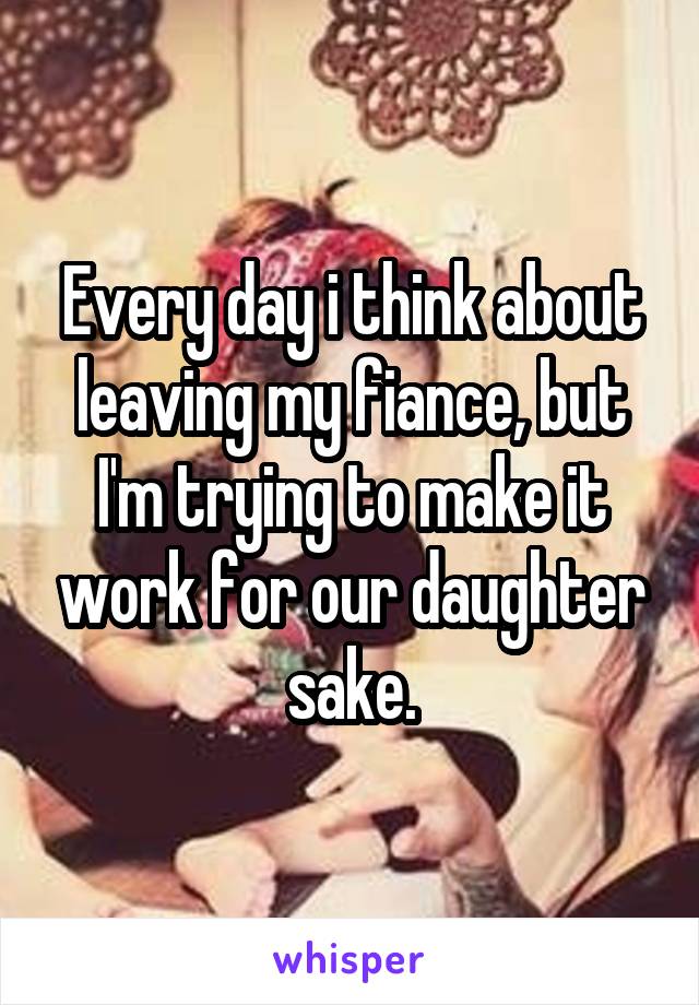 Every day i think about leaving my fiance, but I'm trying to make it work for our daughter sake.