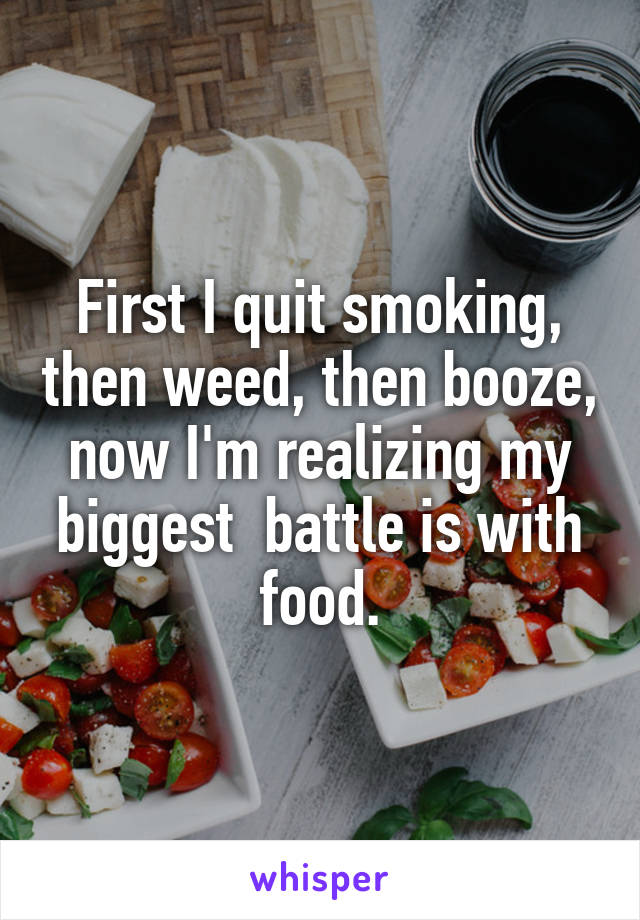 First I quit smoking, then weed, then booze, now I'm realizing my biggest  battle is with food.