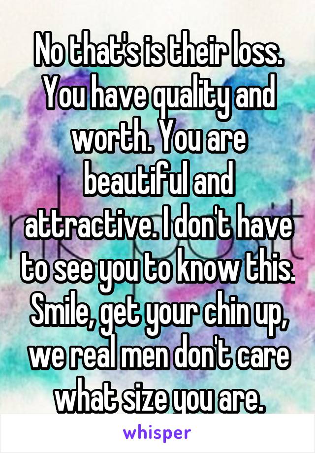 No that's is their loss. You have quality and worth. You are beautiful and attractive. I don't have to see you to know this. Smile, get your chin up, we real men don't care what size you are.