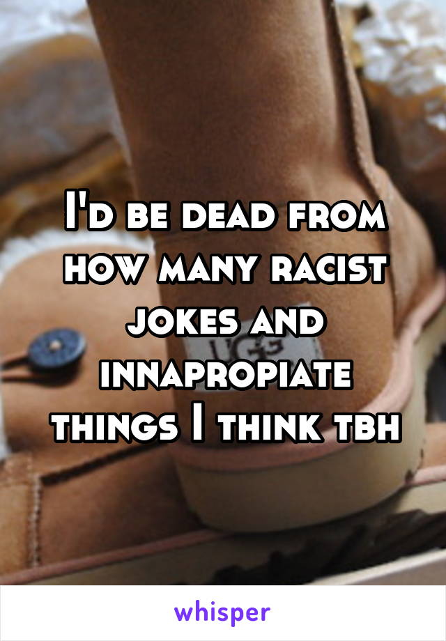 I'd be dead from how many racist jokes and innapropiate things I think tbh