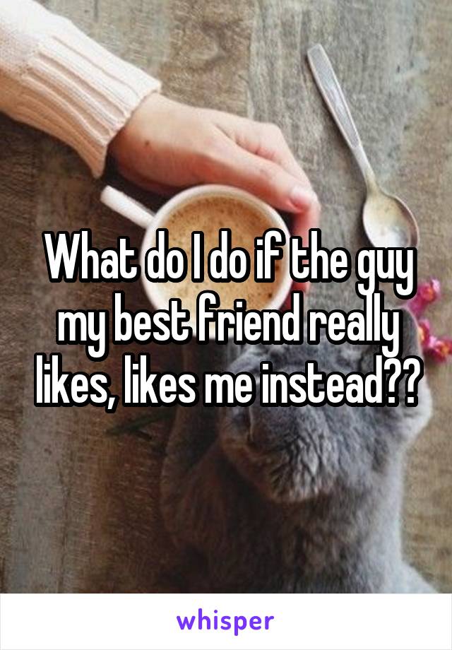 What do I do if the guy my best friend really likes, likes me instead??