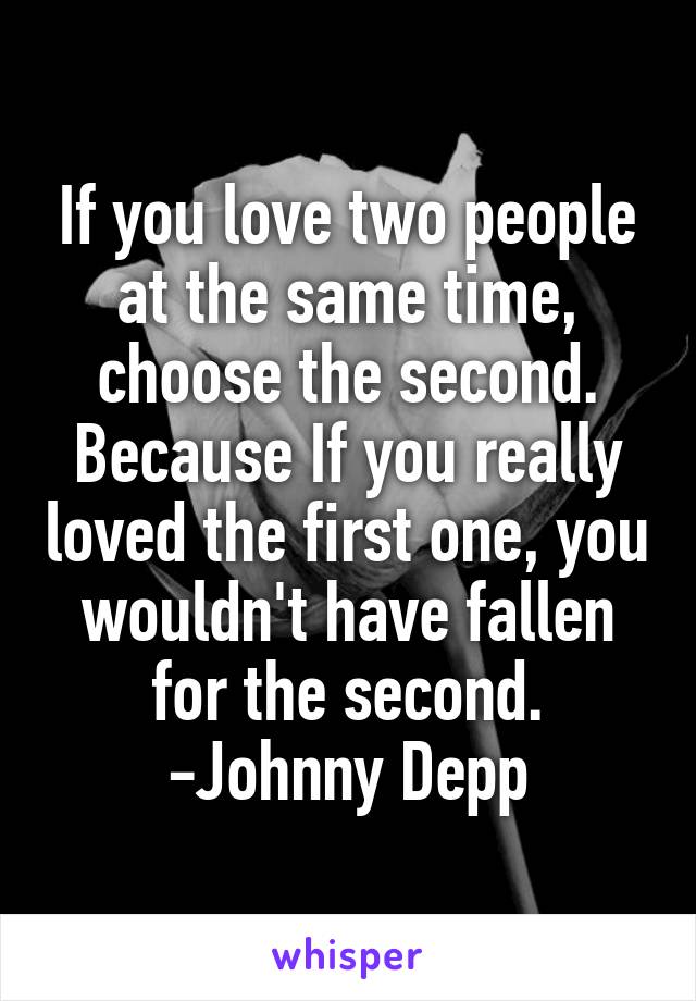 If you love two people at the same time, choose the second. Because If you really loved the first one, you wouldn't have fallen for the second.
-Johnny Depp