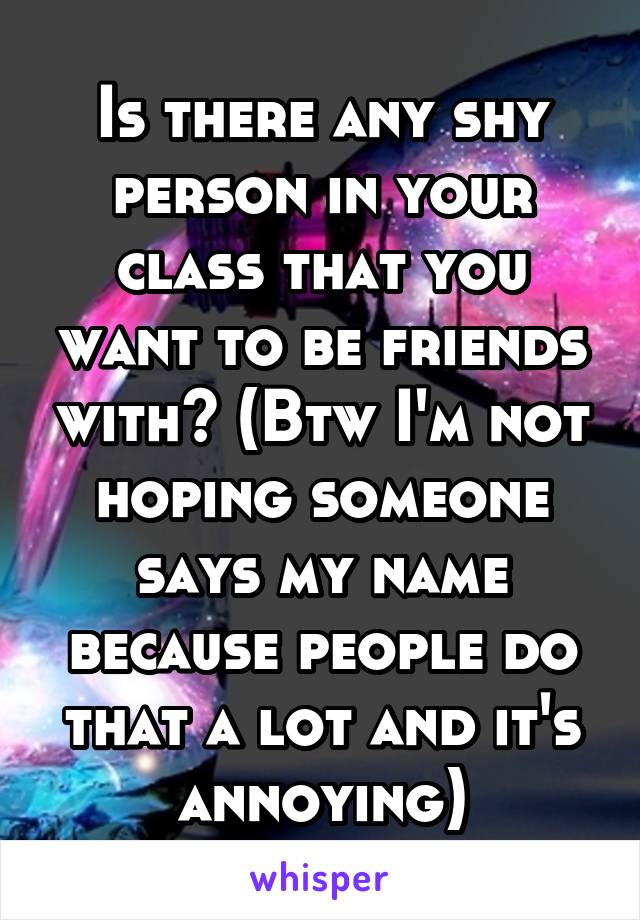 Is there any shy person in your class that you want to be friends with? (Btw I'm not hoping someone says my name because people do that a lot and it's annoying)