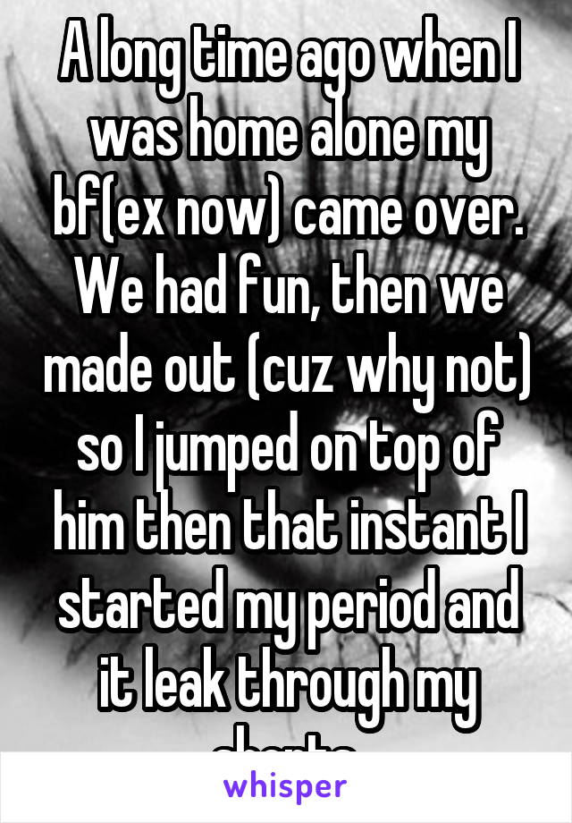 A long time ago when I was home alone my bf(ex now) came over. We had fun, then we made out (cuz why not) so I jumped on top of him then that instant I started my period and it leak through my shorts.