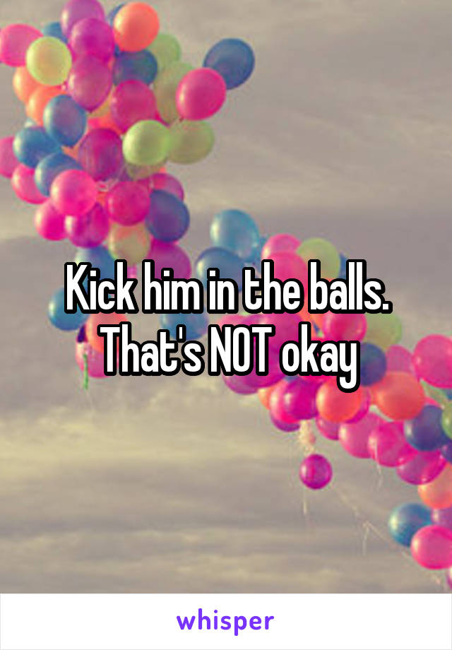 Kick him in the balls. That's NOT okay