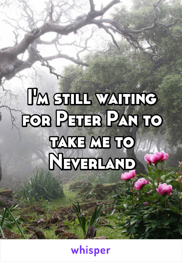 I'm still waiting for Peter Pan to take me to Neverland