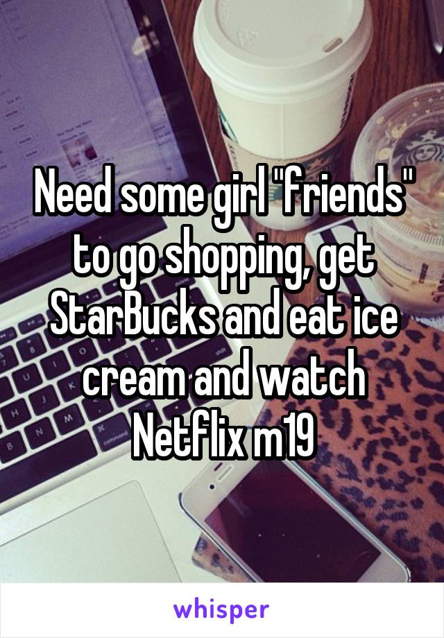 Need some girl "friends" to go shopping, get StarBucks and eat ice cream and watch Netflix m19