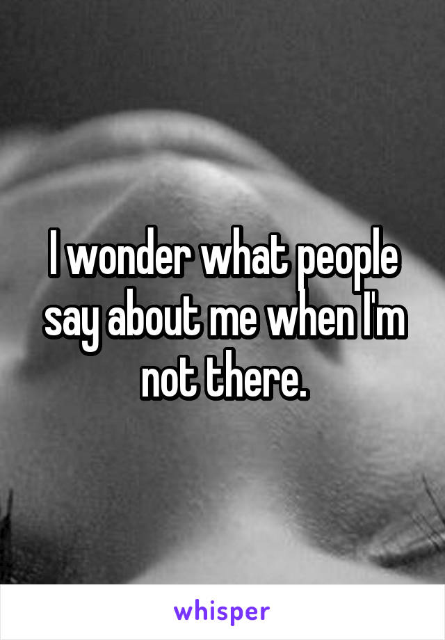 I wonder what people say about me when I'm not there.