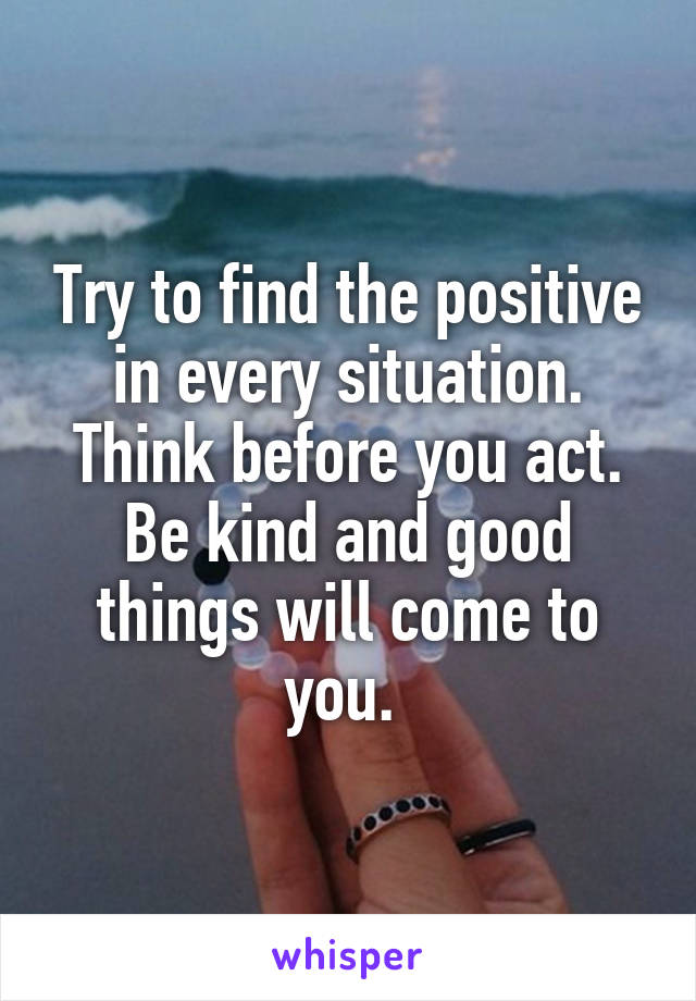 Try to find the positive in every situation. Think before you act. Be kind and good things will come to you. 