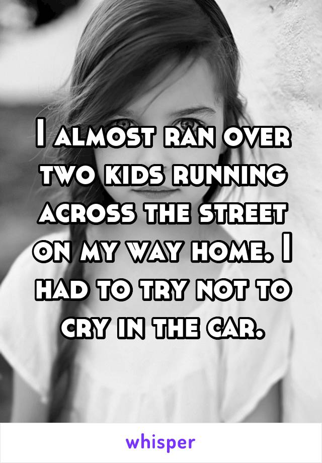 I almost ran over two kids running across the street on my way home. I had to try not to cry in the car.