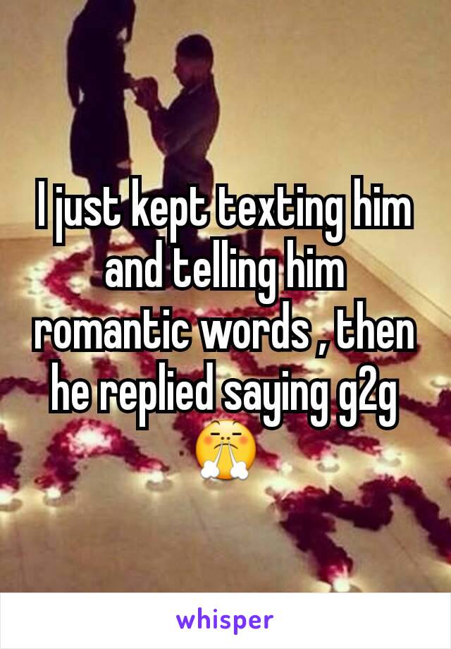 I just kept texting him and telling him romantic words , then he replied saying g2g 😤