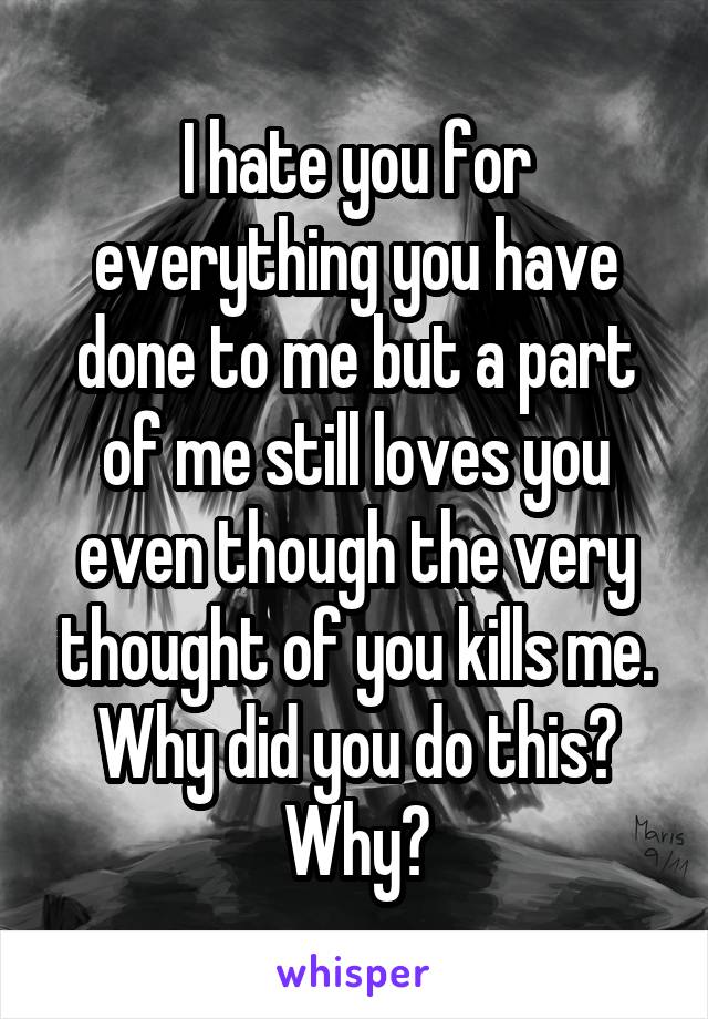 I hate you for everything you have done to me but a part of me still loves you even though the very thought of you kills me. Why did you do this? Why?