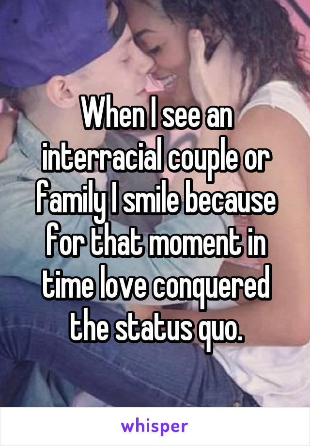 When I see an interracial couple or family I smile because for that moment in time love conquered the status quo.