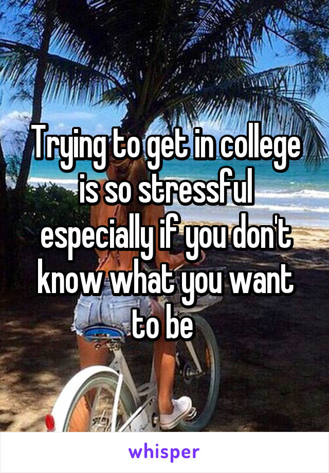 Trying to get in college is so stressful especially if you don't know what you want to be 