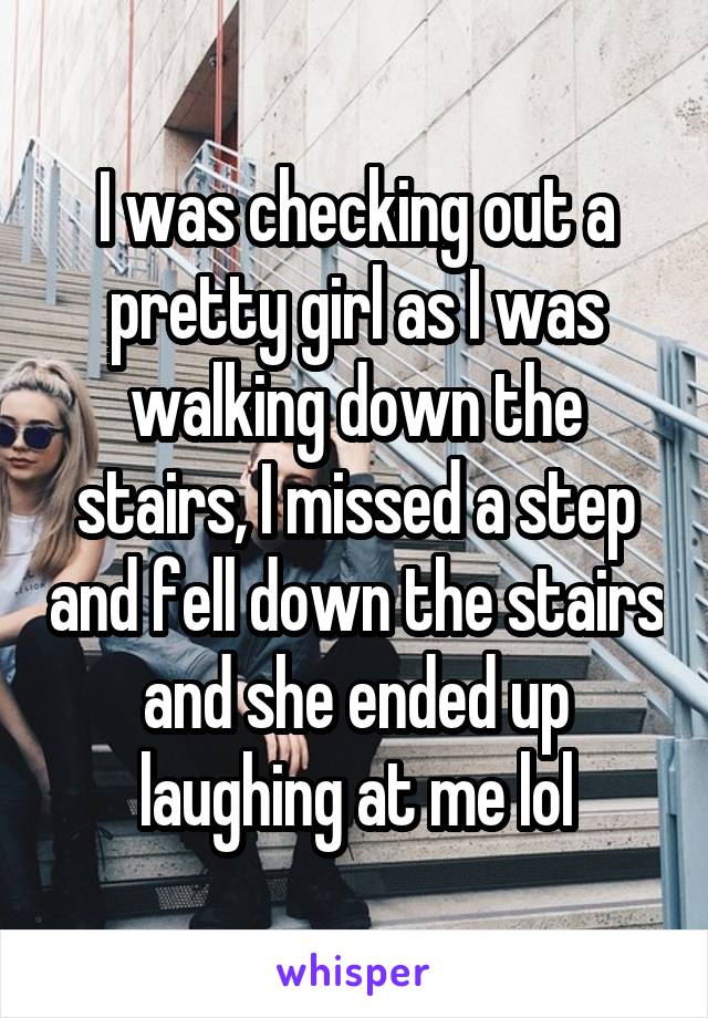 I was checking out a pretty girl as I was walking down the stairs, I missed a step and fell down the stairs and she ended up laughing at me lol