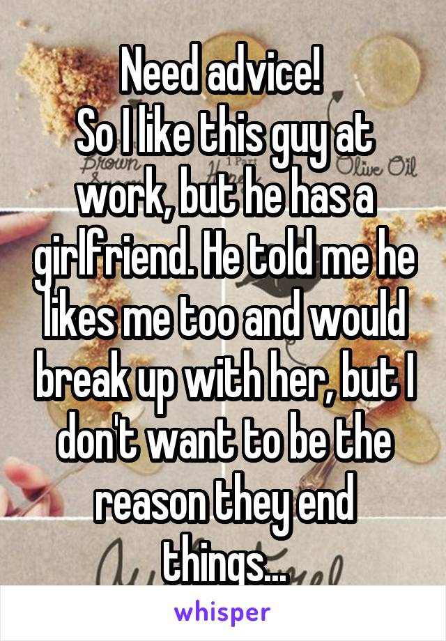 Need advice! 
So I like this guy at work, but he has a girlfriend. He told me he likes me too and would break up with her, but I don't want to be the reason they end things...