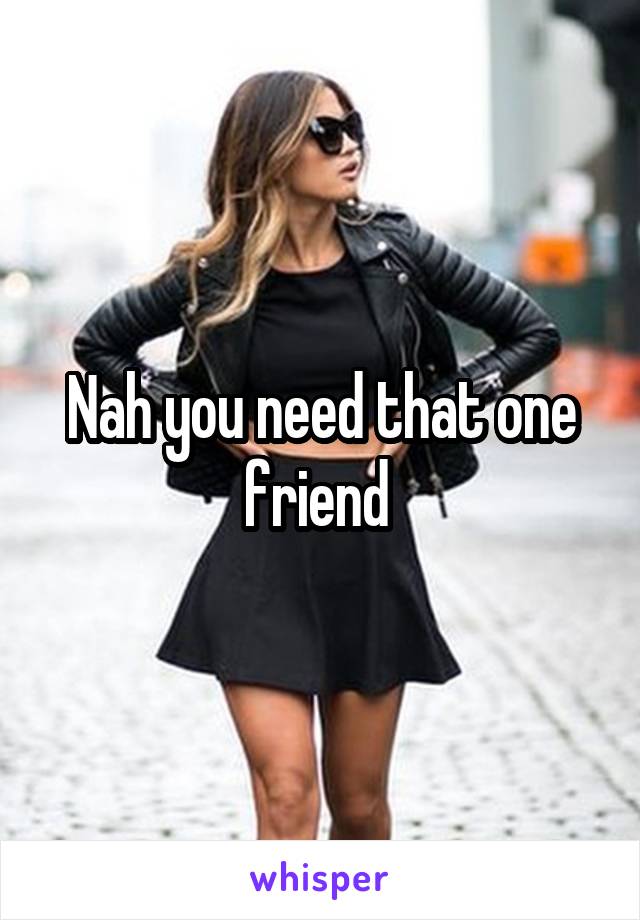 Nah you need that one friend 