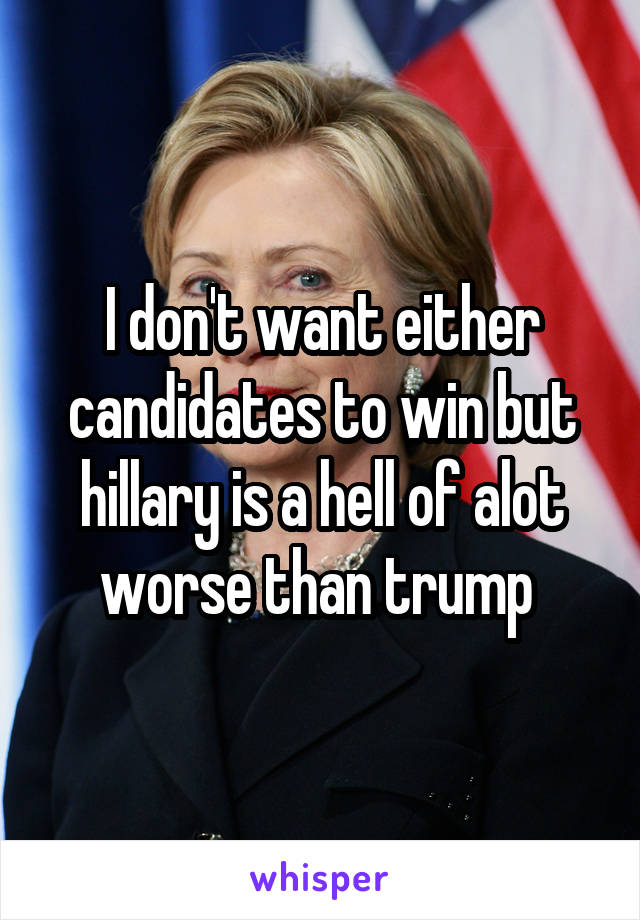 I don't want either candidates to win but hillary is a hell of alot worse than trump 