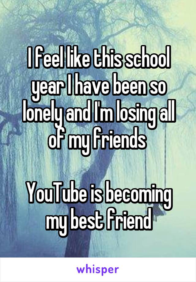 I feel like this school year I have been so lonely and I'm losing all of my friends 

YouTube is becoming my best friend