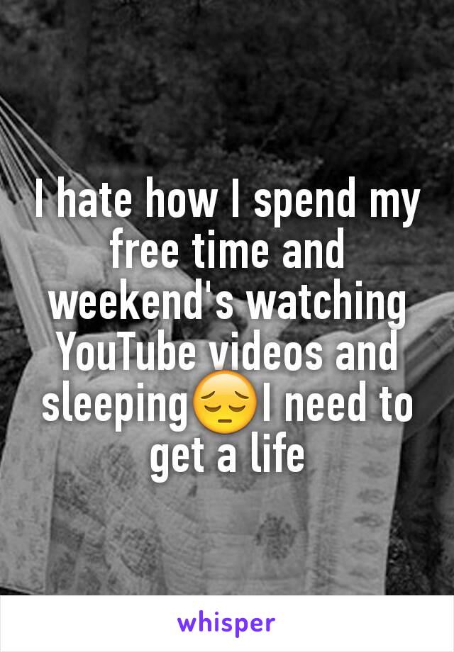 I hate how I spend my free time and weekend's watching YouTube videos and sleeping😔I need to get a life