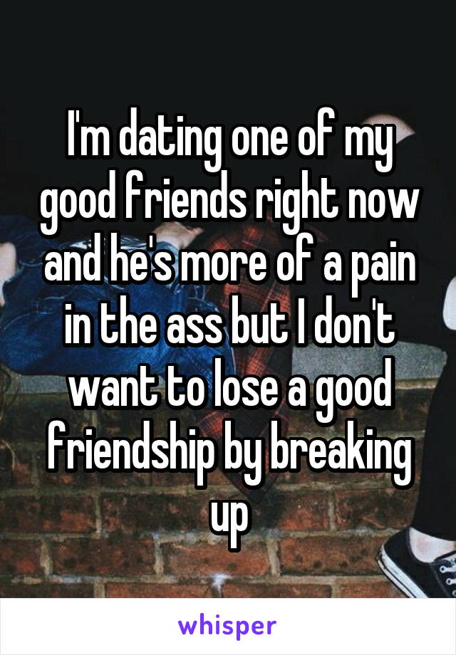 I'm dating one of my good friends right now and he's more of a pain in the ass but I don't want to lose a good friendship by breaking up