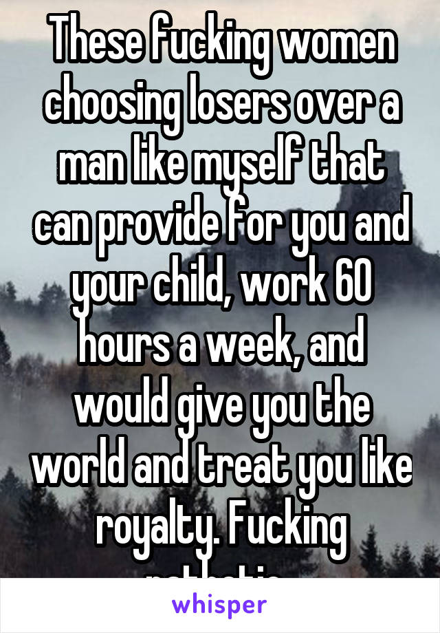 These fucking women choosing losers over a man like myself that can provide for you and your child, work 60 hours a week, and would give you the world and treat you like royalty. Fucking pathetic. 