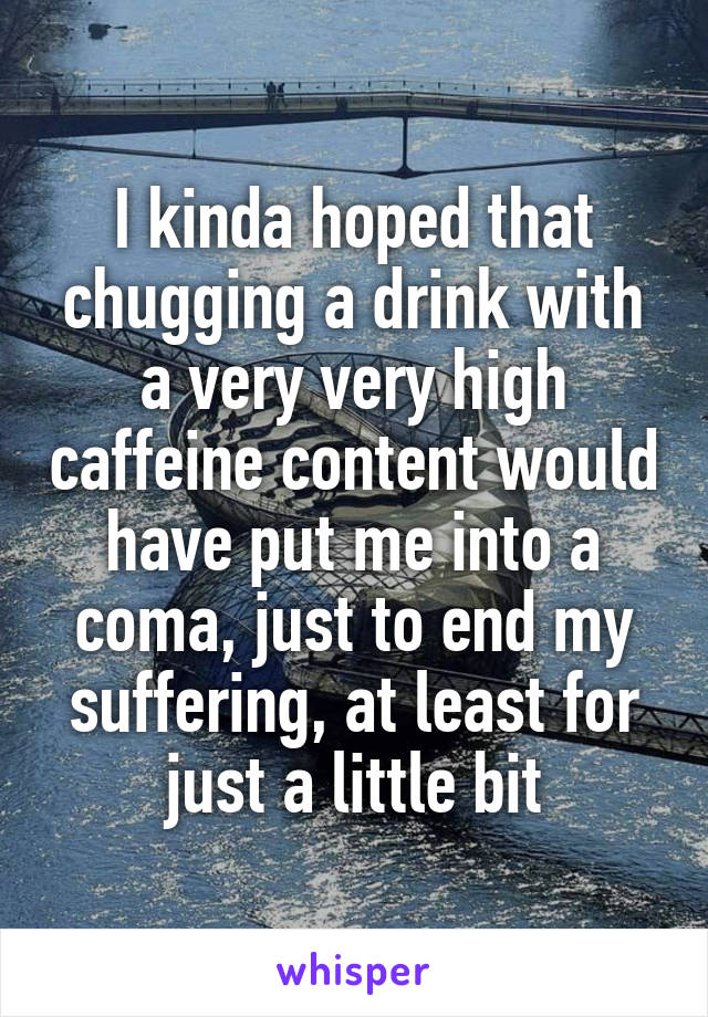 I kinda hoped that chugging a drink with a very very high caffeine content would have put me into a coma, just to end my suffering, at least for just a little bit