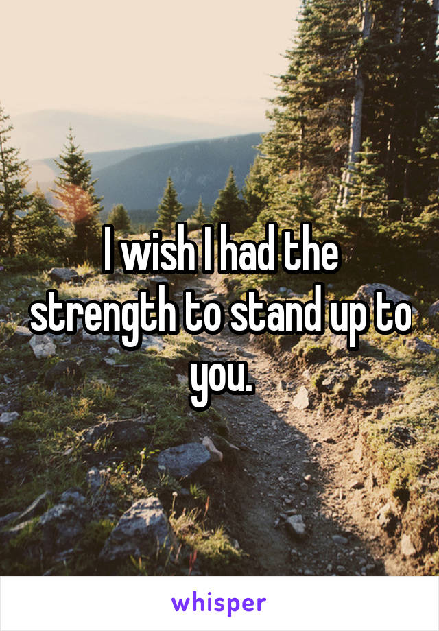 I wish I had the strength to stand up to you.