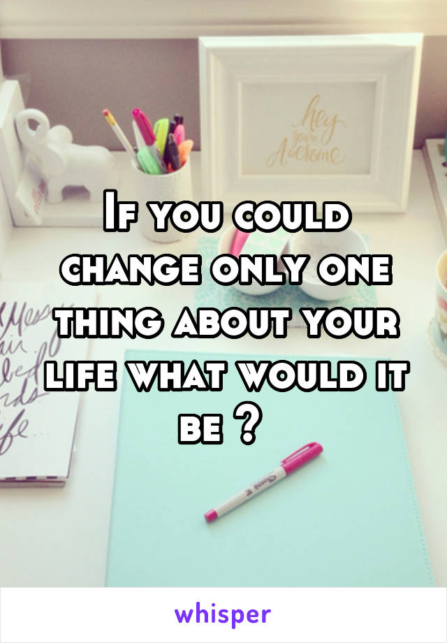 If you could change only one thing about your life what would it be ? 