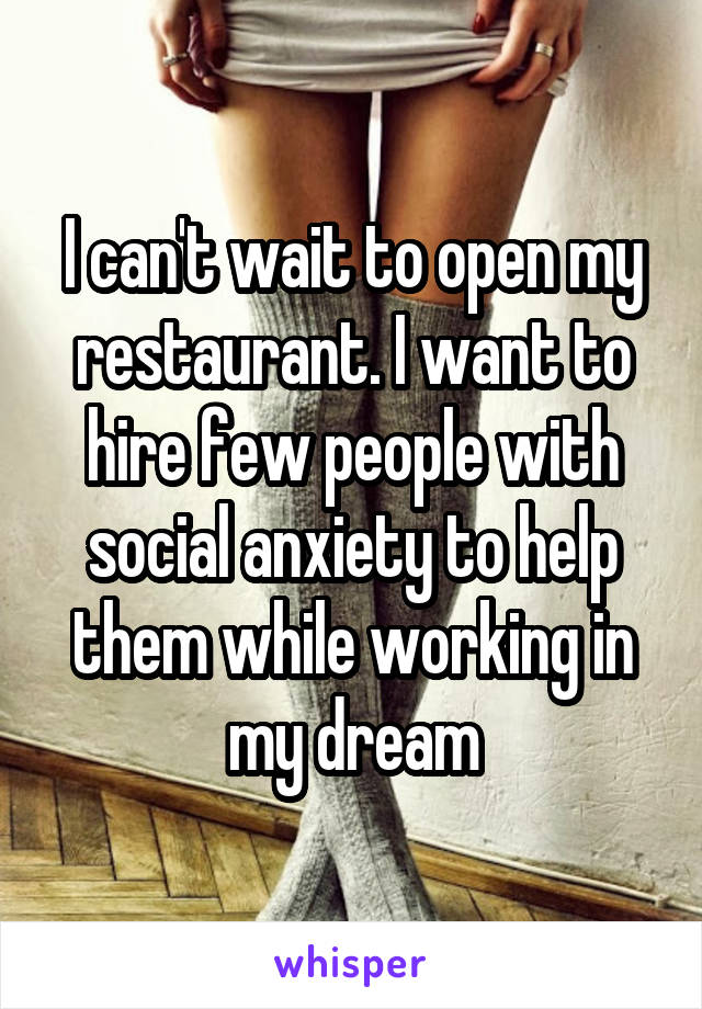 I can't wait to open my restaurant. I want to hire few people with social anxiety to help them while working in my dream