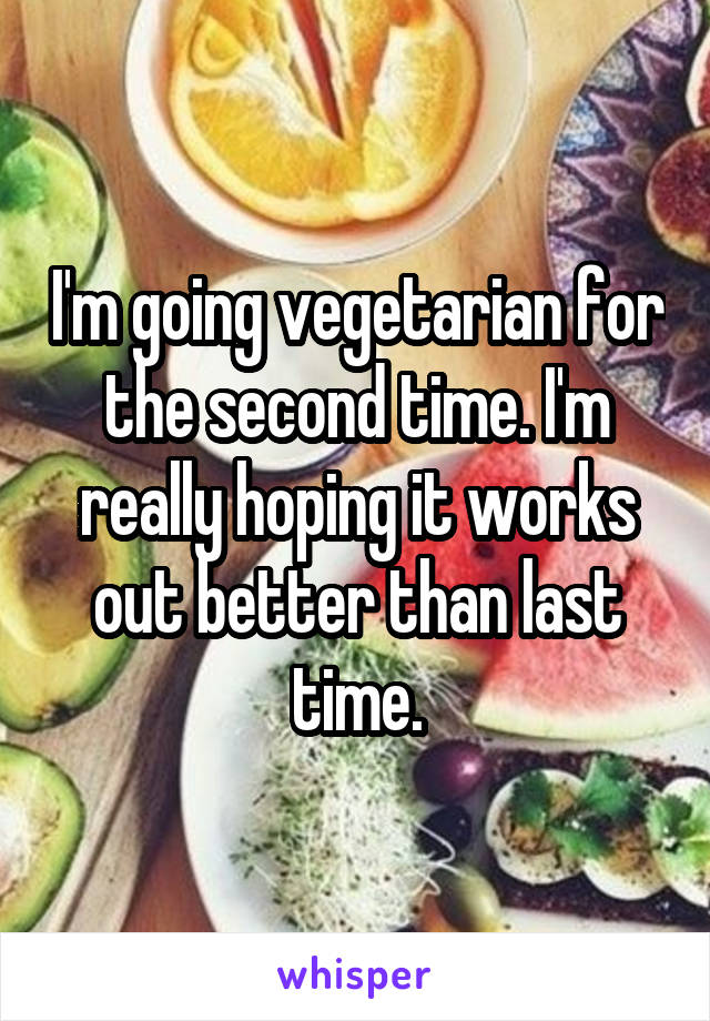 I'm going vegetarian for the second time. I'm really hoping it works out better than last time.