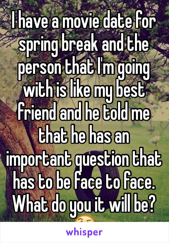 I have a movie date for spring break and the person that I'm going with is like my best friend and he told me that he has an important question that has to be face to face. What do you it will be?🤔