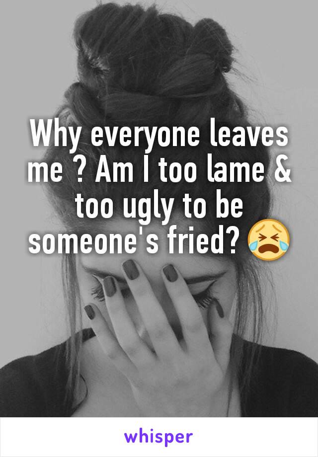 Why everyone leaves me ? Am I too lame & too ugly to be someone's fried? 😭