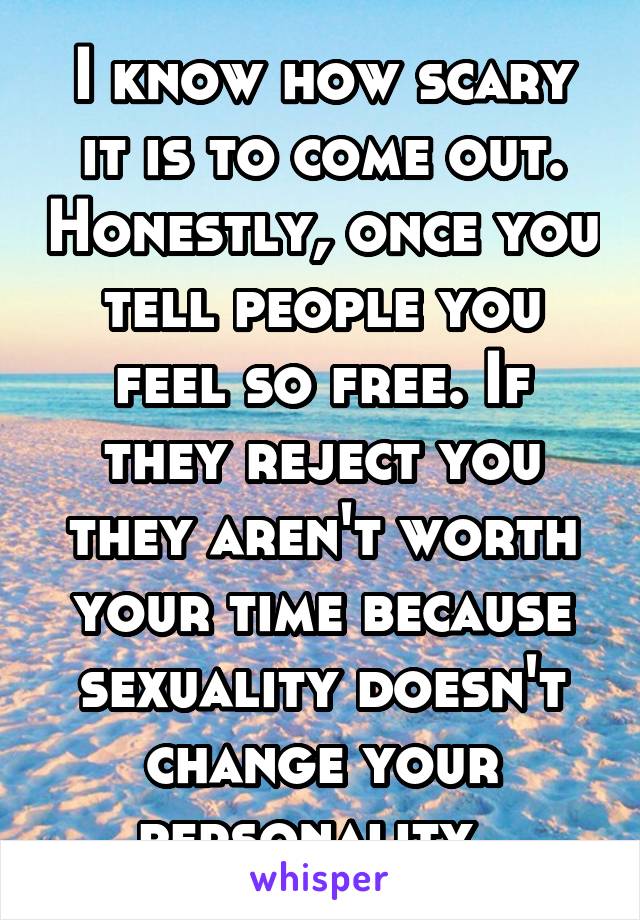 I know how scary it is to come out. Honestly, once you tell people you feel so free. If they reject you they aren't worth your time because sexuality doesn't change your personality. 