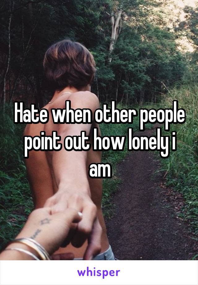 Hate when other people point out how lonely i am